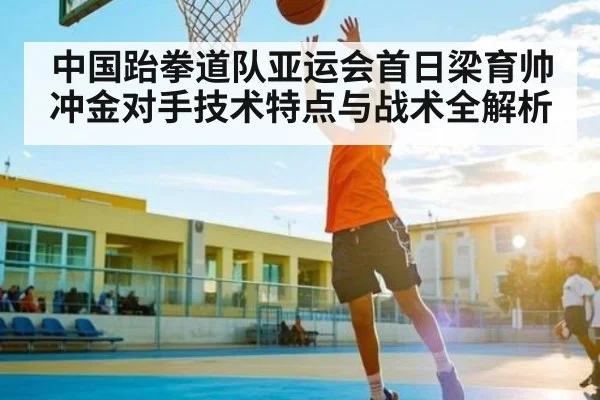 中国跆拳道队亚运会首日梁育帅冲金对手技术特点与战术全解析