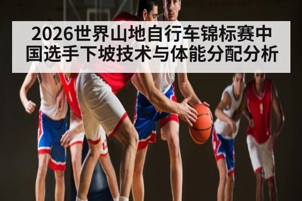 2026世界山地自行车锦标赛中国选手下坡技术与体能分配分析